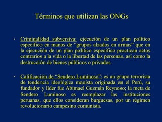 • Criminalidad subversiva: ejecución de un plan político
específico en manos de “grupos alzados en armas” que en
la ejecución de un plan político específico practican actos
contrarios a la vida o la libertad de las personas, así como la
destrucción de bienes públicos o privados.
• Calificación de “Sendero Luminoso”: es un grupo terrorista
de tendencia ideológica maoísta originada en el Perú, su
fundador y líder fue Abimael Guzmán Reynoso; la meta de
Sendero Luminoso es reemplazar las instituciones
peruanas, que ellos consideran burguesas, por un régimen
revolucionario campesino comunista.
Términos que utilizan las ONGs
 