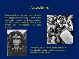 Todo esto llevo a un empobrecimiento a
los trabajadores del campo y de la ciudad
generando grandes conflictos sociales
esto sirvió como caldo de cultivo a los
grupos que propugnaban la lucha
armada.
Para fines de los 70 el General Francisco
Morales Bermúdez restableció algunos
derechos democráticos.
Antecedentes
 