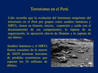 Cabe recordar que la evolución del fenómeno sangriento del
terrorismo en el Perú por grupos como sendero luminoso y
MRTA, tienen su historia, inicios, expansión y caída con el
desarmamiento de sus campamentos, la ruptura de su
organización, la operación chavín de Huántar y la captura de
sus lideres .
Sendero luminoso y el MRTA
fueron causantes de la muerte
de 26829 personas inocentes
de pérdidas económicas que
superan los 26 millones de
dólares.
Terrorismo en el Perú
 