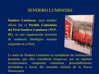 Sendero Luminoso, cuyo nombre
oficial fue el Partido Comunista
del Perú-Sendero Luminoso (PCP-
SL), es una organización terrorista
de tendencia ideológica maoísta
originada en el Perú.
La meta de Sendero Luminoso es reemplazar las instituciones
peruanas, que ellos consideran burguesas, por un régimen
revolucionario campesino comunista, presumiblemente
iniciándose a través del concepto maoísta de la Nueva
Democracia
SENDERO LUMINOSO
 