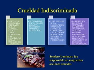 Sendero Luminoso fue
responsable de sangrientas
acciones armadas.
• SU ESTATUS
SUBIÓ EN LA
MEDIDA EN
QUE LA
LLAMADA
LUCHA
ARMADA
AUMENTABA
LAS
ESTADÍSTICAS
DE LAS
MORGUES EN
AYACUCHO.
• SE CONVIRTIÓ
EN "LA CUARTA
ESPADA",
PRECEDIDO
POR MARX,
LENIN Y MAO.
• LIMA, ALEJADA
DE LA
MARGINACIÓN
CAMPESINA
SUFRIÓ LAS
CONSECUENCIA
S, CON COCHES
BOMBAY UNA
MATANZA DE
GRANDES
PROPORCIONES.
• LA RESPUESTA
DEL ESTADO :
MATANZA DE
CAMPESINOS
ACUSADOS DE
AYUDAR A
SENDERO,
ESCUADRONES
DE LA MUERTE,
ELIMINACIÓN
SISTEMÁTICA DE
DERECHOS
DEMOCRÁTICOS.
Crueldad Indiscriminada
 