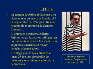 • La captura de Abimael Guzmán y su
plana mayor en una casa limeña, el 2
de septiembre de 1992 puso fin a la
hegemonía minoritaria de Sendero
Luminoso.
• El entonces presidente Alberto
Fujimori crear las cortes militares, en
las que sentenciaban a los senderistas
en juicios sumarios sin mayor
derecho a la apelación.
• El "mega juicio" que comenzó el
lunes 26 fue una corrección de
métodos y una reivindicación de la
democracia.
El líder de Sendero
Luminoso fue puesto tras
las rejas en 1992.
El Final
 