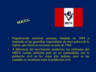 • Organización terrorista peruana, fundada en 1984 e
inspirada en las guerrillas izquierdistas de otros países de la
región, que inició su accionar en julio de 1985.
• A diferencia del movimiento senderista, los militantes del
MRTA vestían uniforme para no ser confundidos con la
población civil en las zonas alto andinas, pero en las
ciudades se encubrían entre la población civil.
 