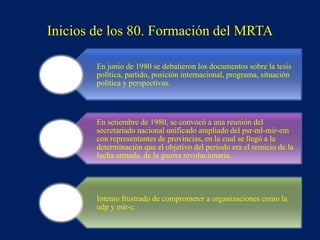 En junio de 1980 se debatieron los documentos sobre la tesis
política, partido, posición internacional, programa, situación
política y perspectivas.
En setiembre de 1980, se convocó a una reunión del
secretariado nacional unificado ampliado del psr-ml-mir-em
con representantes de provincias, en la cual se llegó a la
determinación que el objetivo del período era el reinicio de la
lucha armada, de la guerra revolucionaria.
Intento frustrado de comprometer a organizaciones como la
udp y mir-c.
Inicios de los 80. Formación del MRTA
 