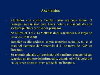 • Atentados con coches bomba: estas acciones fueron el
principal mecanismo para hacer notar su descontento con
sectores públicos y privados peruanos.
• Se estima en 1247 las víctimas de sus acciones a lo largo de
los años 1980-2000.
• También se dio acciones contra minorías sexuales, tal es el
caso del asesinato de 8 travestis el 31 de mayo de 1989 en
Tarapoto.
• Se reportó además un asesinato del similares características
acaecido en febrero del mismo año, cuando el MRTA ejecutó
«a un joven «homo» muy conocido en Tarapoto.
Asesinatos
 