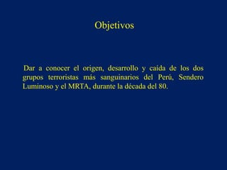 Dar a conocer el origen, desarrollo y caída de los dos
grupos terroristas más sanguinarios del Perú, Sendero
Luminoso y el MRTA, durante la década del 80.
Objetivos
 