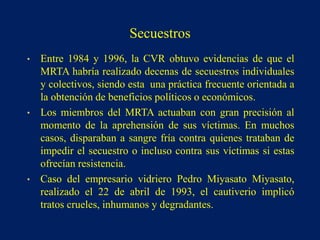 • Entre 1984 y 1996, la CVR obtuvo evidencias de que el
MRTA habría realizado decenas de secuestros individuales
y colectivos, siendo esta una práctica frecuente orientada a
la obtención de beneficios políticos o económicos.
• Los miembros del MRTA actuaban con gran precisión al
momento de la aprehensión de sus víctimas. En muchos
casos, disparaban a sangre fría contra quienes trataban de
impedir el secuestro o incluso contra sus víctimas si estas
ofrecían resistencia.
• Caso del empresario vidriero Pedro Miyasato Miyasato,
realizado el 22 de abril de 1993, el cautiverio implicó
tratos crueles, inhumanos y degradantes.
Secuestros
 