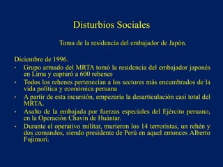 Toma de la residencia del embajador de Japón.
Diciembre de 1996.
• Grupo armado del MRTA tomó la residencia del embajador japonés
en Lima y capturó a 600 rehenes
• Todos los rehenes pertenecían a los sectores más encumbrados de la
vida política y económica peruana
• A partir de esta incursión, empezaría la desarticulación casi total del
MRTA.
• Asalto de la embajada por fuerzas especiales del Ejército peruano,
en la Operación Chavín de Huántar.
• Durante el operativo militar, murieron los 14 terroristas, un rehén y
dos comandos, siendo presidente de Perú en aquel entonces Alberto
Fujimori.
Disturbios Sociales
 