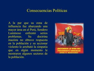 A la par que su zona de
influencia fue abarcando una
mayor área en el Perú, Sendero
Luminoso enfrentó serios
problemas. Su doctrina
maoísta no obtuvo respuesta
en la población y su accionar
violento le arrebató la simpatía
que en algún momento le
mostraron algunos sectores de
la población.
Consecuencias Políticas
 