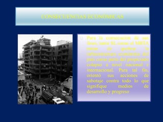 CONSECUENCIAS ECONÓMICAS
Para la consecución de sus
fines, tanto SL como el MRTA
tratan de quebrar la
infraestructura económica del
país como parte del propiciado
colapso a nivel nacional e
internacional. Para tal fin,
orientó sus acciones de
sabotaje contra todo lo que
signifique medios de
desarrollo y progreso
 