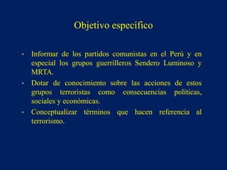 • Informar de los partidos comunistas en el Perú y en
especial los grupos guerrilleros Sendero Luminoso y
MRTA.
• Dotar de conocimiento sobre las acciones de estos
grupos terroristas como consecuencias políticas,
sociales y económicas.
• Conceptualizar términos que hacen referencia al
terrorismo.
Objetivo específico
 