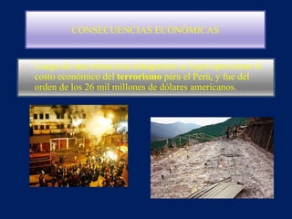 CONSECUENCIAS ECONÓMICAS
Luego de una minuciosa indagatoria se logró aproximar el
costo económico del terrorismo para el Perú, y fue del
orden de los 26 mil millones de dólares americanos.
 