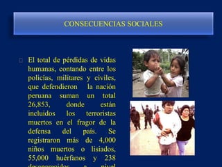 CONSECUENCIAS SOCIALES
El total de pérdidas de vidas
humanas, contando entre los
policías, militares y civiles,
que defendieron la nación
peruana suman un total
26,853, donde están
incluidos los terroristas
muertos en el fragor de la
defensa del país. Se
registraron más de 4,000
niños muertos o lisiados,
55,000 huérfanos y 238
 