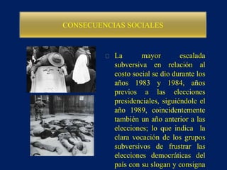 CONSECUENCIAS SOCIALES
La mayor escalada
subversiva en relación al
costo social se dio durante los
años 1983 y 1984, años
previos a las elecciones
presidenciales, siguiéndole el
año 1989, coincidentemente
también un año anterior a las
elecciones; lo que indica la
clara vocación de los grupos
subversivos de frustrar las
elecciones democráticas del
país con su slogan y consigna
 
