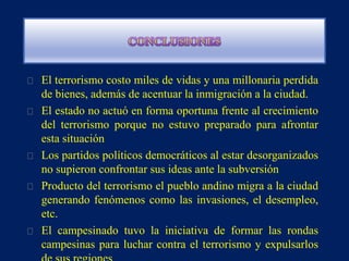 El terrorismo costo miles de vidas y una millonaria perdida
de bienes, además de acentuar la inmigración a la ciudad.
El estado no actuó en forma oportuna frente al crecimiento
del terrorismo porque no estuvo preparado para afrontar
esta situación
Los partidos políticos democráticos al estar desorganizados
no supieron confrontar sus ideas ante la subversión
Producto del terrorismo el pueblo andino migra a la ciudad
generando fenómenos como las invasiones, el desempleo,
etc.
El campesinado tuvo la iniciativa de formar las rondas
campesinas para luchar contra el terrorismo y expulsarlos
 