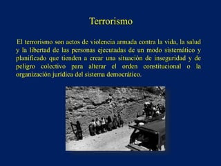 El terrorismo son actos de violencia armada contra la vida, la salud
y la libertad de las personas ejecutadas de un modo sistemático y
planificado que tienden a crear una situación de inseguridad y de
peligro colectivo para alterar el orden constitucional o la
organización jurídica del sistema democrático.
Terrorismo
 