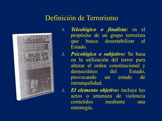 1. Teleológico o finalista: es el
propósito de un grupo terrorista
que busca desestabilizar al
Estado.
2. Psicológico o subjetivo: Se basa
en la utilización del terror para
alterar el orden constitucional y
democrático del Estado,
provocando un estado de
intranquilidad.
3. El elemento objetivo: incluye los
actos o amenaza de violencia
cometidos mediante una
estrategia.
Definición de Terrorismo
 