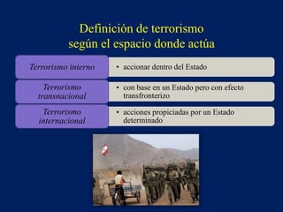 • accionar dentro del EstadoTerrorismo interno
• con base en un Estado pero con efecto
transfronterizo
Terrorismo
transnacional
• acciones propiciadas por un Estado
determinado
Terrorismo
internacional
Definición de terrorismo
según el espacio donde actúa
 