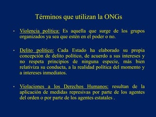 • Violencia política: Es aquella que surge de los grupos
organizados ya sea que estén en el poder o no.
• Delito político: Cada Estado ha elaborado su propia
concepción de delito político, de acuerdo a sus intereses y
no respeta principios de ninguna especie, más bien
relativiza su conducta, a la realidad política del momento y
a intereses inmediatos.
• Violaciones a los Derechos Humanos: resultan de la
aplicación de medidas represivas por parte de los agentes
del orden o por parte de los agentes estatales .
Términos que utilizan la ONGs
 