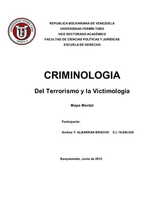 REPUBLICA BOLIVARIANA DE VENEZUELA
UNIVERSIDAD FERMÍN TORO
VICE RECTORADO ACADÉMICO
FACULTAD DE CIENCIAS POLÍTICAS Y JURÍDICAS
ESCUELA DE DERECHO
CRIMINOLOGIA
Del Terrorismo y la Victimología
Mapa Mental
Participante:
Andrea Y. ALBARRAN BRACHO C.I. 19.640.930
Barquisimeto, Junio de 2015
 