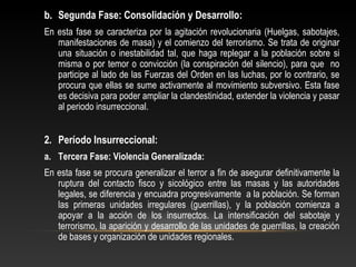 b. Segunda Fase: Consolidación y Desarrollo: 
En esta fase se caracteriza por la agitación revolucionaria (Huelgas, sabotajes, 
manifestaciones de masa) y el comienzo del terrorismo. Se trata de originar 
una situación o inestabilidad tal, que haga replegar a la población sobre si 
misma o por temor o convicción (la conspiración del silencio), para que no 
participe al lado de las Fuerzas del Orden en las luchas, por lo contrario, se 
procura que ellas se sume activamente al movimiento subversivo. Esta fase 
es decisiva para poder ampliar la clandestinidad, extender la violencia y pasar 
al periodo insurreccional. 
2. Período Insurreccional: 
a. Tercera Fase: Violencia Generalizada: 
En esta fase se procura generalizar el terror a fin de asegurar definitivamente la 
ruptura del contacto fisco y sicológico entre las masas y las autoridades 
legales, se diferencia y encuadra progresivamente a la población. Se forman 
las primeras unidades irregulares (guerrillas), y la población comienza a 
apoyar a la acción de los insurrectos. La intensificación del sabotaje y 
terrorismo, la aparición y desarrollo de las unidades de guerrillas, la creación 
de bases y organización de unidades regionales. 
 