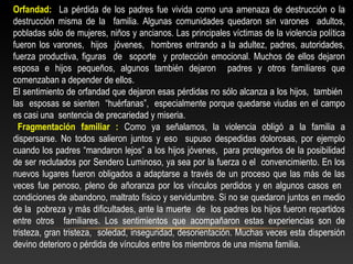 Orfandad: La pérdida de los padres fue vivida como una amenaza de destrucción o la 
destrucción misma de la familia. Algunas comunidades quedaron sin varones adultos, 
pobladas sólo de mujeres, niños y ancianos. Las principales víctimas de la violencia política 
fueron los varones, hijos jóvenes, hombres entrando a la adultez, padres, autoridades, 
fuerza productiva, figuras de soporte y protección emocional. Muchos de ellos dejaron 
esposa e hijos pequeños, algunos también dejaron padres y otros familiares que 
comenzaban a depender de ellos. 
El sentimiento de orfandad que dejaron esas pérdidas no sólo alcanza a los hijos, también 
las esposas se sienten “huérfanas”, especialmente porque quedarse viudas en el campo 
es casi una sentencia de precariedad y miseria. 
Fragmentación familiar : Como ya señalamos, la violencia obligó a la familia a 
dispersarse. No todos salieron juntos y eso supuso despedidas dolorosas, por ejemplo 
cuando los padres “mandaron lejos” a los hijos jóvenes, para protegerlos de la posibilidad 
de ser reclutados por Sendero Luminoso, ya sea por la fuerza o el convencimiento. En los 
nuevos lugares fueron obligados a adaptarse a través de un proceso que las más de las 
veces fue penoso, pleno de añoranza por los vínculos perdidos y en algunos casos en 
condiciones de abandono, maltrato físico y servidumbre. Si no se quedaron juntos en medio 
de la pobreza y más dificultades, ante la muerte de los padres los hijos fueron repartidos 
entre otros familiares. Los sentimientos que acompañaron estas experiencias son de 
tristeza, gran tristeza, soledad, inseguridad, desorientación. Muchas veces esta dispersión 
devino deterioro o pérdida de vínculos entre los miembros de una misma familia. 
 
