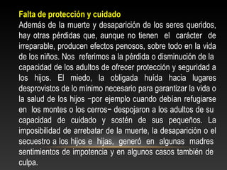 Falta de protección y cuidado 
Además de la muerte y desaparición de los seres queridos, 
hay otras pérdidas que, aunque no tienen el carácter de 
irreparable, producen efectos penosos, sobre todo en la vida 
de los niños. Nos referimos a la pérdida o disminución de la 
capacidad de los adultos de ofrecer protección y seguridad a 
los hijos. El miedo, la obligada huída hacia lugares 
desprovistos de lo mínimo necesario para garantizar la vida o 
la salud de los hijos −por ejemplo cuando debían refugiarse 
en los montes o los cerros− despojaron a los adultos de su 
capacidad de cuidado y sostén de sus pequeños. La 
imposibilidad de arrebatar de la muerte, la desaparición o el 
secuestro a los hijos e hijas, generó en algunas madres 
sentimientos de impotencia y en algunos casos también de 
culpa. 
 