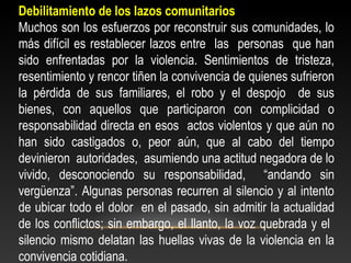 Debilitamiento de los lazos comunitarios 
Muchos son los esfuerzos por reconstruir sus comunidades, lo 
más difícil es restablecer lazos entre las personas que han 
sido enfrentadas por la violencia. Sentimientos de tristeza, 
resentimiento y rencor tiñen la convivencia de quienes sufrieron 
la pérdida de sus familiares, el robo y el despojo de sus 
bienes, con aquellos que participaron con complicidad o 
responsabilidad directa en esos actos violentos y que aún no 
han sido castigados o, peor aún, que al cabo del tiempo 
devinieron autoridades, asumiendo una actitud negadora de lo 
vivido, desconociendo su responsabilidad, “andando sin 
vergüenza”. Algunas personas recurren al silencio y al intento 
de ubicar todo el dolor en el pasado, sin admitir la actualidad 
de los conflictos; sin embargo, el llanto, la voz quebrada y el 
silencio mismo delatan las huellas vivas de la violencia en la 
convivencia cotidiana. 
 