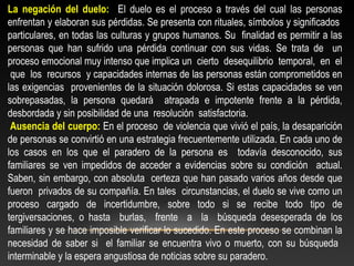 La negación del duelo: El duelo es el proceso a través del cual las personas 
enfrentan y elaboran sus pérdidas. Se presenta con rituales, símbolos y significados 
particulares, en todas las culturas y grupos humanos. Su finalidad es permitir a las 
personas que han sufrido una pérdida continuar con sus vidas. Se trata de un 
proceso emocional muy intenso que implica un cierto desequilibrio temporal, en el 
que los recursos y capacidades internas de las personas están comprometidos en 
las exigencias provenientes de la situación dolorosa. Si estas capacidades se ven 
sobrepasadas, la persona quedará atrapada e impotente frente a la pérdida, 
desbordada y sin posibilidad de una resolución satisfactoria. 
Ausencia del cuerpo: En el proceso de violencia que vivió el país, la desaparición 
de personas se convirtió en una estrategia frecuentemente utilizada. En cada uno de 
los casos en los que el paradero de la persona es todavía desconocido, sus 
familiares se ven impedidos de acceder a evidencias sobre su condición actual. 
Saben, sin embargo, con absoluta certeza que han pasado varios años desde que 
fueron privados de su compañía. En tales circunstancias, el duelo se vive como un 
proceso cargado de incertidumbre, sobre todo si se recibe todo tipo de 
tergiversaciones, o hasta burlas, frente a la búsqueda desesperada de los 
familiares y se hace imposible verificar lo sucedido. En este proceso se combinan la 
necesidad de saber si el familiar se encuentra vivo o muerto, con su búsqueda 
interminable y la espera angustiosa de noticias sobre su paradero. 
 