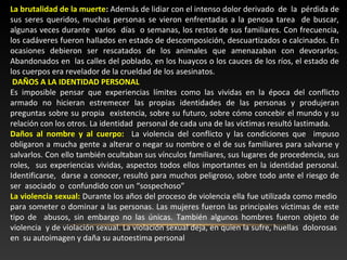 La brutalidad de la muerte: Además de lidiar con el intenso dolor derivado de la pérdida de 
sus seres queridos, muchas personas se vieron enfrentadas a la penosa tarea de buscar, 
algunas veces durante varios días o semanas, los restos de sus familiares. Con frecuencia, 
los cadáveres fueron hallados en estado de descomposición, descuartizados o calcinados. En 
ocasiones debieron ser rescatados de los animales que amenazaban con devorarlos. 
Abandonados en las calles del poblado, en los huaycos o los cauces de los ríos, el estado de 
los cuerpos era revelador de la crueldad de los asesinatos. 
DAÑOS A LA IDENTIDAD PERSONAL 
Es imposible pensar que experiencias límites como las vividas en la época del conflicto 
armado no hicieran estremecer las propias identidades de las personas y produjeran 
preguntas sobre su propia existencia, sobre su futuro, sobre cómo concebir el mundo y su 
relación con los otros. La identidad personal de cada una de las víctimas resultó lastimada. 
Daños al nombre y al cuerpo: La violencia del conflicto y las condiciones que impuso 
obligaron a mucha gente a alterar o negar su nombre o el de sus familiares para salvarse y 
salvarlos. Con ello también ocultaban sus vínculos familiares, sus lugares de procedencia, sus 
roles, sus experiencias vividas, aspectos todos ellos importantes en la identidad personal. 
Identificarse, darse a conocer, resultó para muchos peligroso, sobre todo ante el riesgo de 
ser asociado o confundido con un “sospechoso” 
La violencia sexual: Durante los años del proceso de violencia ella fue utilizada como medio 
para someter o dominar a las personas. Las mujeres fueron las principales víctimas de este 
tipo de abusos, sin embargo no las únicas. También algunos hombres fueron objeto de 
violencia y de violación sexual. La violación sexual deja, en quien la sufre, huellas dolorosas 
en su autoimagen y daña su autoestima personal 
 