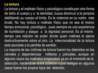 La tortura 
La tortura y el maltrato físico y psicológico constituyen otra forma 
de daño al cuerpo y a la identidad, busca disminuir a la persona 
debilitando su cuerpo al límite. Es la violencia en su rostro más 
brutal. No hay tortura o maltrato físico que no sea al mismo 
tiempo emocional, psicológico, pues siempre es una experiencia 
de humillación y ataque a la dignidad personal. Es al mismo 
tiempo una relación de poder donde quien maltrata lo ejerce 
destructivamente sobre el otro. La intencionalidad de la tortura 
está asociada a la pérdida de sentido. 
La mayoría de las víctimas de tortura fueron los detenidos en las 
cárceles y dependencias militares y policiales, aunque en 
algunos casos los maltratos empezaban ya en el momento de la 
detención, haciéndose actos públicos cuyos testigos en algunos 
casos fueron los propios hijos del detenido. 
 