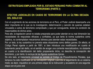 ESTRATEGIAS EMPLEADA POR EL ESTADO PERUANO PARA COMBATIR AL 
TERRORISMO (PARTE I) 
EFECTOS JUDICIALES EN CASOS DE TERRORISMO EN LA ÚLTIMA DECADA 
DEL SIGLO XX 
Con el surgimiento de las acciones de terrorismo en el Perú, el Poder Judicial desempeña una 
labor importante en lo que es la investigación, determinación y sanción de quienes estaban 
vinculados a actos de terrorismo comprobado y que por consiguiente, tenían la condición de 
responsables de dichos actos. 
Para ello, la legislación penal no estaba preparada para poder atender en su real dimensión las 
necesidades de respuestas eficaces y confiables, ya que tanto la norma sustantiva como 
adjetiva, no contemplaban mecanismos idóneos para atender estas necesidades. 
Por un lado, la ley sustantiva no preveía estas situaciones como delitos graves. En efecto, el 
Código Penal vigente a partir de 1991, si bien introduce una modificación en cuanto al 
tratamiento penal del delito, en el sentido de acoger una corriente resocializadora, no obstante 
en cuanto a la identificación del delito propiamente dicho, no describe la concepción del 
terrorismo, y por tanto, lo excluye de las figuras sustantivas típicas. 
De otro lado, el tratamiento procesal se somete al Código de Procedimientos Penales, que 
tampoco ha sido modificado en su concepción original y permite el seguimiento de un sistema 
mixto; es decir, inquisitivo en una primera etapa de la instrucción y acusatorio en una segunda 
etapa con el juicio oral 
 