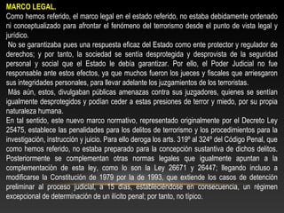 MARCO LEGAL. 
Como hemos referido, el marco legal en el estado referido, no estaba debidamente ordenado 
ni conceptualizado para afrontar el fenómeno del terrorismo desde el punto de vista legal y 
jurídico. 
No se garantizaba pues una respuesta eficaz del Estado como ente protector y regulador de 
derechos; y por tanto, la sociedad se sentía desprotegida y desprovista de la seguridad 
personal y social que el Estado le debía garantizar. Por ello, el Poder Judicial no fue 
responsable ante estos efectos, ya que muchos fueron los jueces y fiscales que arriesgaron 
sus integridades personales, para llevar adelante los juzgamientos de los terroristas. 
Más aún, estos, divulgaban públicas amenazas contra sus juzgadores, quienes se sentían 
igualmente desprotegidos y podían ceder a estas presiones de terror y miedo, por su propia 
naturaleza humana. 
En tal sentido, este nuevo marco normativo, representado originalmente por el Decreto Ley 
25475, establece las penalidades para los delitos de terrorismo y los procedimientos para la 
investigación, instrucción y juicio. Para ello deroga los arts. 319º al 324º del Código Penal, que 
como hemos referido, no estaba preparado para la concepción sustantiva de dichos delitos. 
Posteriormente se complementan otras normas legales que igualmente apuntan a la 
complementación de esta ley, como lo son la Ley 26671 y 26447; llegando incluso a 
modificarse la Constitución de 1979 por la de 1993, que extiende los casos de detención 
preliminar al proceso judicial, a 15 días, estableciéndose en consecuencia, un régimen 
excepcional de determinación de un ilícito penal; por tanto, no típico. 
 