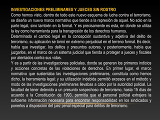 INVESTIGACIONES PRELIMINARES Y JUECES SIN ROSTRO 
Como hemos visto, dentro de todo este nuevo esquema de lucha contra el terrorismo, 
se diseña un nuevo marco normativo que tiende a la represión de aquel. No solo en la 
parte legal, sino también en la formal. Y es precisamente es esta, en donde se utiliza 
la ley como herramienta para la transgresión de los derechos humanos. 
Determinado el cambio legal en la concepción sustantiva y adjetiva del delito de 
terrorismo, su aplicación se tornó en extremo perjudicial en el terreno formal. Es decir, 
había que investigar, los delitos y presuntos autores, y posteriormente, había que 
juzgarlos, en el marco de un sistema judicial que tienda a proteger a jueces y fiscales 
por atentados contra sus vidas. 
Y es a partir de las investigaciones policiales, donde se generan los primeros indicios 
y acciones concretas de las violaciones de derechos. En primer lugar, el marco 
normativo que sustentaba las investigaciones preliminares, constituía como hemos 
dicho, la herramienta legal; y su utilización indebida permitió excesos en el método y 
modo de las investigaciones preliminares llevabas a cabo por la autoridad policial. La 
facultad de tener detenido a un presunto sospechoso de terrorismo, hasta 15 días de 
acuerdo a la Constitución de 1993, permitía que el personal policial extrajera la 
suficiente información necesaria para encontrar responsabilidad en los sindicados y 
ponerlos a disposición del juez penal especial para delitos de terrorismo. 
 