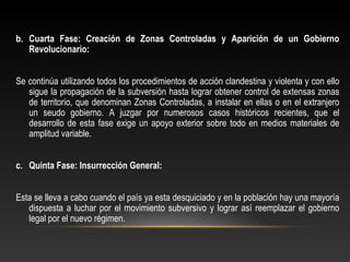 b. Cuarta Fase: Creación de Zonas Controladas y Aparición de un Gobierno 
Revolucionario: 
Se continúa utilizando todos los procedimientos de acción clandestina y violenta y con ello 
sigue la propagación de la subversión hasta lograr obtener control de extensas zonas 
de territorio, que denominan Zonas Controladas, a instalar en ellas o en el extranjero 
un seudo gobierno. A juzgar por numerosos casos históricos recientes, que el 
desarrollo de esta fase exige un apoyo exterior sobre todo en medios materiales de 
amplitud variable. 
c. Quinta Fase: Insurrección General: 
Esta se lleva a cabo cuando el país ya esta desquiciado y en la población hay una mayoría 
dispuesta a luchar por el movimiento subversivo y lograr así reemplazar el gobierno 
legal por el nuevo régimen. 
 