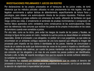 INVESTIGACIONES PRELIMINARES Y JUECES SIN ROSTRO 
Por declaraciones de los propios procesados en el transcurso de los juicios orales, de tomó 
referencia que los métodos policiales utilizados no eran precisamente los más legales, sino que 
llegaban comúnmente a aplicar tácticas de ablandamiento, específicamente de tortura física y 
psicológica, para obtener una autoinculpación directa de los propios imputados. Prácticas como 
golpes ó traslados a parajes solitarios con amenazas de muerte, utilización de familiares con igual 
riesgo contra sus vidas, ó simplemente el sembrado de pruebas incriminatorias ó consignación de 
hechos falsos aparecidos como verdaderos como consecuencia de las autoinculpaciones. Estas 
eran las referencias más comunes que recibían los jueces de los propios involucrados en los casos 
de terrorismo cuando eran sometidos a juicios. 
Por otro lado, como se ha dicho, para evitar los riesgos de muerte de los jueces y fiscales, se 
introdujo la figura de los jueces sin rostro, mediante la cual los juicios se desarrollaban en ambientes 
especiales, donde el procesado y sus abogados, no podían ver a sus juzgadores, ya que estos se 
encontraban en un ambiente contiguo separado de una luna especial que reflejaba la imagen del 
procesado pero impedía ver los rostros é identidades de los jueces. Además se comunicaban a 
través de un sistema de audio que distorsionaba las voces de los jueces é impedía su identificación. 
Pero estas medidas eran relativas, por cuanto los jueces mantenían una técnica interrogativa que 
era conocida por los abogados y en mas de una ocasión los jueces pudieron ser identificados. 
Sumado a ello, la falta del soporte tecnológico hizo que los equipos de sonido sufrieran deterioro y 
no cumplían su cometido. 
Este sistema fue objetado por muchos sectores, argumentando que se violaba el derecho del 
procesado a conocer a su juez natural y ejercer la posibilidad de recusación, con lo que se desviaba 
la atención de objetividad é imparcialidad del proceso. 
 