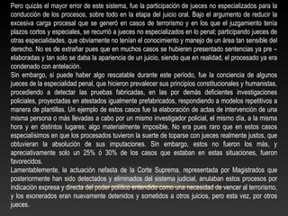 Pero quizás el mayor error de este sistema, fue la participación de jueces no especializados para la 
conducción de los procesos, sobre todo en la etapa del juicio oral. Bajo el argumento de reducir la 
excesiva carga procesal que se generó en casos de terrorismo y en los que el juzgamiento tenía 
plazos cortos y especiales, se recurrió a jueces no especializados en lo penal; participando jueces de 
otras especialidades, que obviamente no tenían el conocimiento y manejo de un área tan sensible del 
derecho. No es de extrañar pues que en muchos casos se hubieren presentado sentencias ya pre – 
elaboradas y tan solo se daba la apariencia de un juicio, siendo que en realidad, el procesado ya era 
condenado con antelación. 
Sin embargo, si puede haber algo rescatable durante este período, fue la conciencia de algunos 
jueces de la especialidad penal, que hicieron prevalecer sus principios constitucionales y humanistas, 
procediendo a detectar las pruebas fabricadas, en las por demás deficientes investigaciones 
policiales, proyectadas en atestados igualmente prefabricados, respondiendo a modelos repetitivos a 
manera de plantillas. Un ejemplo de estos casos fue la elaboración de actas de intervención de una 
misma persona o más llevadas a cabo por un mismo investigador policial, el mismo día, a la misma 
hora y en distintos lugares; algo materialmente imposible. No era pues raro que en estos casos 
especialísimos en que los procesados tuvieron la suerte de toparse con jueces realmente justos, que 
obtuvieran la absolución de sus imputaciones. Sin embargo, estos no fueron los más, y 
apreciativamente solo un 25% ó 30% de los casos que estaban en estas situaciones, fueron 
favorecidos. 
Lamentablemente, la actuación nefasta de la Corte Suprema, representada por Magistrados que 
posteriormente han sido detectados y eliminados del sistema judicial, anulaban estos procesos por 
indicación expresa y directa del poder político entendido como una necesidad de vencer al terrorismo, 
y los exonerados eran nuevamente detenidos y sometidos a otros juicios, pero esta vez, por otros 
jueces. 
 