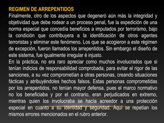 REGIMEN DE ARREPENTIDOS 
Finalmente, otro de los aspectos que degeneró aún más la integridad y 
objetividad que debe rodear a un proceso penal, fue la expedición de una 
norma especial que concedía beneficios a imputados por terrorismo, bajo 
la condición que contribuyera a la identificación de otros agentes 
terroristas y eliminar este fenómeno. Los que se acogieron a este régimen 
de excepción, fueron llamados los arrepentidos. Sin embargo el diseño de 
este sistema, fue igualmente irregular é injusto. 
En la práctica, no era raro apreciar como muchos involucrados que si 
tenían indicios de responsabilidad comprobada, para evitar el rigor de las 
sanciones, a su vez comprometían a otras personas, creando situaciones 
fácticas y atribuyéndoles hechos falsos. Estas personas comprometidas 
por los arrepentidos, no tenían mayor defensa, pues el marco normativo 
no los beneficiaba y por el contrario, eran perjudicados en extremo, 
mientras quien los involucraba se hacía acreedor a una protección 
especial en cuanto a su identidad y seguridad. Aquí se repetían los 
mismos errores mencionados en el rubro anterior. 
 
