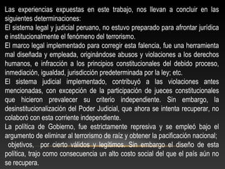 Las experiencias expuestas en este trabajo, nos llevan a concluir en las 
siguientes determinaciones: 
El sistema legal y judicial peruano, no estuvo preparado para afrontar jurídica 
e institucionalmente el fenómeno del terrorismo. 
El marco legal implementado para corregir esta falencia, fue una herramienta 
mal diseñada y empleada, originándose abusos y violaciones a los derechos 
humanos, e infracción a los principios constitucionales del debido proceso, 
inmediación, igualdad, jurisdicción predeterminada por la ley; etc. 
El sistema judicial implementado, contribuyó a las violaciones antes 
mencionadas, con excepción de la participación de jueces constitucionales 
que hicieron prevalecer su criterio independiente. Sin embargo, la 
desinstitucionalización del Poder Judicial, que ahora se intenta recuperar, no 
colaboró con esta corriente independiente. 
La política de Gobierno, fue estrictamente represiva y se empleó bajo el 
argumento de eliminar al terrorismo de raíz y obtener la pacificación nacional; 
objetivos, por cierto válidos y legítimos. Sin embargo el diseño de esta 
política, trajo como consecuencia un alto costo social del que el país aún no 
se recupera. 
 