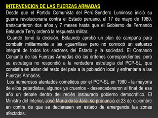 INTERVENCION DE LAS FUERZAS ARMADAS 
Desde que el Partido Comunista del Perú-Sendero Luminoso inició su 
guerra revolucionaria contra el Estado peruano, el 17 de mayo de 1980, 
transcurrieron dos años y 7 meses hasta que el Gobierno de Fernando 
Belaunde Terry ordenó la respuesta militar. 
Cuando tomó la decisión, Belaunde aprobó un plan de campaña para 
combatir militarmente a las «guerrillas» pero no convocó un esfuerzo 
integral de todos los sectores del Estado y la sociedad. El Comando 
Conjunto de las Fuerzas Armadas dio las órdenes correspondientes, pero 
su estrategia no respondió a la verdadera estrategia del PCP-SL, que 
consistía en aislar del resto del país a la población local y enfrentarla a las 
Fuerzas Armadas. 
Los numerosos atentados cometidos por el PCP-SL en 1980 - la mayoría 
de ellos petardistas, algunos ya cruentos - desencadenaron al final de ese 
año un debate dentro del recién instaurado gobierno democrático. El 
Ministro del Interior, José María de la Jara, se pronunció el 23 de diciembre 
en contra de que se declarasen en estado de emergencia las zonas 
afectadas. 
 