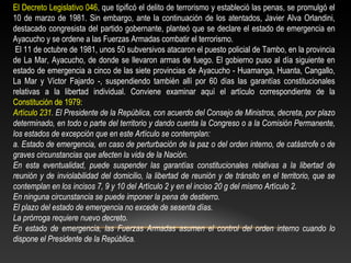 El Decreto Legislativo 046, que tipificó el delito de terrorismo y estableció las penas, se promulgó el 
10 de marzo de 1981. Sin embargo, ante la continuación de los atentados, Javier Alva Orlandini, 
destacado congresista del partido gobernante, planteó que se declare el estado de emergencia en 
Ayacucho y se ordene a las Fuerzas Armadas combatir el terrorismo. 
El 11 de octubre de 1981, unos 50 subversivos atacaron el puesto policial de Tambo, en la provincia 
de La Mar, Ayacucho, de donde se llevaron armas de fuego. El gobierno puso al día siguiente en 
estado de emergencia a cinco de las siete provincias de Ayacucho - Huamanga, Huanta, Cangallo, 
La Mar y Víctor Fajardo -, suspendiendo también allí por 60 días las garantías constitucionales 
relativas a la libertad individual. Conviene examinar aquí el artículo correspondiente de la 
Constitución de 1979: 
Artículo 231. El Presidente de la República, con acuerdo del Consejo de Ministros, decreta, por plazo 
determinado, en todo o parte del territorio y dando cuenta la Congreso o a la Comisión Permanente, 
los estados de excepción que en este Artículo se contemplan: 
a. Estado de emergencia, en caso de perturbación de la paz o del orden interno, de catástrofe o de 
graves circunstancias que afecten la vida de la Nación. 
En esta eventualidad, puede suspender las garantías constitucionales relativas a la libertad de 
reunión y de inviolabilidad del domicilio, la libertad de reunión y de tránsito en el territorio, que se 
contemplan en los incisos 7, 9 y 10 del Artículo 2 y en el inciso 20 g del mismo Artículo 2. 
En ninguna circunstancia se puede imponer la pena de destierro. 
El plazo del estado de emergencia no excede de sesenta días. 
La prórroga requiere nuevo decreto. 
En estado de emergencia, las Fuerzas Armadas asumen el control del orden interno cuando lo 
dispone el Presidente de la República. 
 