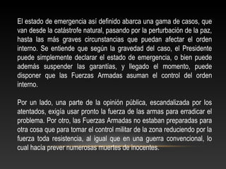 El estado de emergencia así definido abarca una gama de casos, que 
van desde la catástrofe natural, pasando por la perturbación de la paz, 
hasta las más graves circunstancias que puedan afectar el orden 
interno. Se entiende que según la gravedad del caso, el Presidente 
puede simplemente declarar el estado de emergencia, o bien puede 
además suspender las garantías, y llegado el momento, puede 
disponer que las Fuerzas Armadas asuman el control del orden 
interno. 
Por un lado, una parte de la opinión pública, escandalizada por los 
atentados, exigía usar pronto la fuerza de las armas para erradicar el 
problema. Por otro, las Fuerzas Armadas no estaban preparadas para 
otra cosa que para tomar el control militar de la zona reduciendo por la 
fuerza toda resistencia, al igual que en una guerra convencional, lo 
cual hacía prever numerosas muertes de inocentes. 
 