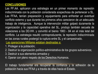 CONCLUSIONES 
Las FF.AA. aplicaron una estrategia en un primer momento de represión 
indiscriminada con la población considerada sospechosa de pertenecer a SL. 
Las FFAA, tenían preparación y equipamiento para enfrentar un eventual 
conflicto externo y que durante los primeros años carecieron de un adecuado 
trabajo de inteligencia. Aunque la intervención militar golpeó duramente la 
organización y la capacidad operativa del SL, produjo también secuela de 
violaciones a los DD.HH. y convirtió el bienio 1983 - 84 en el más letal del 
conflicto. La estrategia resultó contraproducente, la represión indiscriminada 
en las zonas rurales postergó la ruptura entre SL y el campesinado. 
Las operaciones Militares estaban destinadas a: 
1. Proteger a la población; 
2. Destruir la organización político-administrativa de los grupos subversivos; 
3. Destruir a sus elementos armados y 
4. Operar con pleno respeto de los Derechos Humanos. 
El trabajo fundamental era recuperar la confianza y la adhesión de la 
población hacia sus FFAA y a través de ellas hacia el Estado. 
 