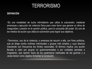 TERRORISMO 
DEFINICIÓN 
•Es una modalidad de lucha intimidatorio que utiliza la subversión, mediante 
amenazas o ejecución de violencia física para crear terror que genere un clima de 
inseguridad y presión en la opinión pública, para la conquista del poder. Es uno de 
los medios de acción que utiliza la subversión para lograr sus objetivos. 
•Terrorismo, uso de la violencia, o amenaza de recurrir a ella, con fines políticos, 
que se dirige contra víctimas individuales o grupos más amplios y cuyo alcance 
trasciende con frecuencia los límites nacionales. El término implica una acción 
llevada a cabo por grupos no gubernamentales o por unidades secretas o 
irregulares, que operan fuera de los parámetros habituales de las guerras y a 
veces tienen como objetivo fomentar la revolución. 
 