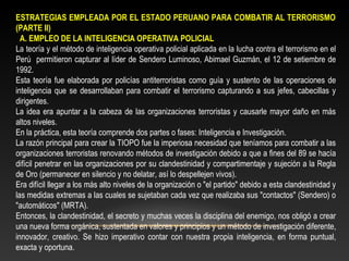 ESTRATEGIAS EMPLEADA POR EL ESTADO PERUANO PARA COMBATIR AL TERRORISMO 
(PARTE II) 
A. EMPLEO DE LA INTELIGENCIA OPERATIVA POLICIAL 
La teoría y el método de inteligencia operativa policial aplicada en la lucha contra el terrorismo en el 
Perú permitieron capturar al líder de Sendero Luminoso, Abimael Guzmán, el 12 de setiembre de 
1992. 
Esta teoría fue elaborada por policías antiterroristas como guía y sustento de las operaciones de 
inteligencia que se desarrollaban para combatir el terrorismo capturando a sus jefes, cabecillas y 
dirigentes. 
La idea era apuntar a la cabeza de las organizaciones terroristas y causarle mayor daño en más 
altos niveles. 
En la práctica, esta teoría comprende dos partes o fases: Inteligencia e Investigación. 
La razón principal para crear la TIOPO fue la imperiosa necesidad que teníamos para combatir a las 
organizaciones terroristas renovando métodos de investigación debido a que a fines del 89 se hacía 
difícil penetrar en las organizaciones por su clandestinidad y compartimentaje y sujeción a la Regla 
de Oro (permanecer en silencio y no delatar, así lo despellejen vivos). 
Era difícil llegar a los más alto niveles de la organización o "el partido" debido a esta clandestinidad y 
las medidas extremas a las cuales se sujetaban cada vez que realizaba sus "contactos" (Sendero) o 
"automáticos" (MRTA). 
Entonces, la clandestinidad, el secreto y muchas veces la disciplina del enemigo, nos obligó a crear 
una nueva forma orgánica, sustentada en valores y principios y un método de investigación diferente, 
innovador, creativo. Se hizo imperativo contar con nuestra propia inteligencia, en forma puntual, 
exacta y oportuna. 
 