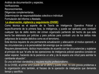 Análisis de documentación y especies. 
Verificaciones. 
Reconocimientos. 
Diligencias complementarias. 
Determinación de responsabilidades colectiva e individual. 
Formulación del Informe o Atestado. 
La observación, vigilancia y seguimiento (OVISE) 
Como técnica es el soporte de la Teoría de Inteligencia Operativa Policial y 
específicamente de la primera fase, la inteligencia, y puede ser aplicada para combatir 
cualquier tipo de delito dentro del crimen organizado partiendo del hecho de que esta 
teoría fue elaborada por policías y para policías para combatir uno de los delitos más 
peligrosos de la escala delictiva como es el terrorismo. 
Esta técnica requiere de una permanente actualización y adecuación al modus operandi, a 
las circunstancias y a la personalidad del enemigo que se combate. 
Requiere planeamiento, táctica improvisadas de acuerdo con las circunstancias y sujetarse 
al principio de que “el arte de las operaciones de inteligencia policial operativa consiste en 
saber esperar, haciendo de la paciencia un arte y de la espera una virtud para asimilar la 
cambiante situación”. 
Es una actividad clandestina y requiere mucho profesionalismo. 
En la OVISE, el primer error puede ser el último y puede crear, no solo graves problemas a 
la organización sino también, el fracaso de la operación de inteligencia que demanda 
tiempo y sacrificio. 
 