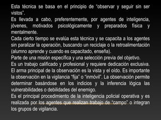 Esta técnica se basa en el principio de “observar y seguir sin ser 
vistos”. 
Es llevada a cabo, preferentemente, por agentes de inteligencia, 
jóvenes, motivados psicológicamente y preparados física y 
mentalmente. 
Cada cierto tiempo se evalúa esta técnica y se capacita a los agentes 
sin paralizar la operación, buscando un reciclaje o la retroalimentación 
(alumno aprende y cuando es capacitado, enseña). 
Parte de una misión específica y una selección previa del objetivo. 
Es un trabajo calificado y profesional y requiere dedicación exclusiva. 
El arma principal de la observación es la vista y el oído. Es importante 
la observación en la vigilancia “fija” o “inmóvil”. La observación permite 
determinar basándose en los indicios y la inferencia lógica las 
vulnerabilidades o debilidades del enemigo. 
Es el principal procedimiento de la inteligencia policial operativa y es 
realizada por los agentes que realizan trabajo de “campo” o integran 
los grupos de vigilancia. 
 