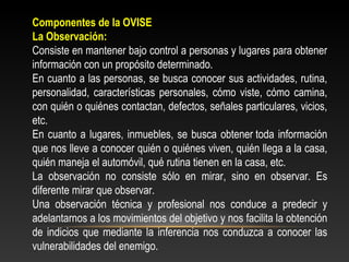 Componentes de la OVISE 
La Observación: 
Consiste en mantener bajo control a personas y lugares para obtener 
información con un propósito determinado. 
En cuanto a las personas, se busca conocer sus actividades, rutina, 
personalidad, características personales, cómo viste, cómo camina, 
con quién o quiénes contactan, defectos, señales particulares, vicios, 
etc. 
En cuanto a lugares, inmuebles, se busca obtener toda información 
que nos lleve a conocer quién o quiénes viven, quién llega a la casa, 
quién maneja el automóvil, qué rutina tienen en la casa, etc. 
La observación no consiste sólo en mirar, sino en observar. Es 
diferente mirar que observar. 
Una observación técnica y profesional nos conduce a predecir y 
adelantarnos a los movimientos del objetivo y nos facilita la obtención 
de indicios que mediante la inferencia nos conduzca a conocer las 
vulnerabilidades del enemigo. 
 