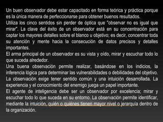 Un buen observador debe estar capacitado en forma teórica y práctica porque 
es la única manera de perfeccionarse para obtener buenos resultados. 
Utiliza los cinco sentidos sin perder de óptica que "observar no es igual que 
mirar". La clave del éxito de un observador está en su concentración para 
captar los mayores detalles sobre el blanco u objetivo; es decir, concentrar toda 
su atención y mente hacia la consecución de datos precisos y detalles 
importantes. 
El arma principal de un observador es su vista y oído, mirar y escuchar todo lo 
que suceda alrededor. 
Una buena observación permite realizar, basándose en los indicios, la 
inferencia lógica para determinar las vulnerabilidades o debilidades del objetivo. 
La observación exige tener sentido común y una intuición desarrollada. La 
experiencia y el conocimiento del enemigo juega un papel importante. 
El agente de inteligencia debe ser un observador por excelencia; mirar y 
escuchar todo lo que suceda en su entorno. La observación permite identificar, 
mediante la intuición, quién o quiénes tienen mayor nivel o jerarquía dentro de 
la organización. 
 