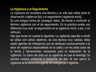 La Vigilancia y el Seguimiento 
La vigilancia es considera una técnica y un arte que utiliza tanto la 
observación (vigilancia fija) y el seguimiento (vigilancia móvil). 
Es una antigua forma de conseguir datos. Se tiende a confundir el 
término vigilancia con el de seguimiento. En la práctica existe una 
diferencia muy sutil: el seguimiento es la vigilancia móvil, a pie, o en 
vehículo. 
Hay que tomar en cuenta lo siguiente: La vigilancia (sea fija o móvil) 
se utiliza con varios objetivos, es una técnica muy valiosa, debe 
existir agentes de inteligencia que se dediquen exclusivamente a la 
labor de vigilancia (especialistas de la calle) y se les debe dotar de 
la teoría y herramientas necesarias para la realización de la 
vigilancia. La clave del éxito en la vigilancia es que el enemigo no 
perciba nuestra presencia o sospeche de ella. Al que ejerce la 
vigilancia se le denomina agente de inteligencia o vigilante. 
 